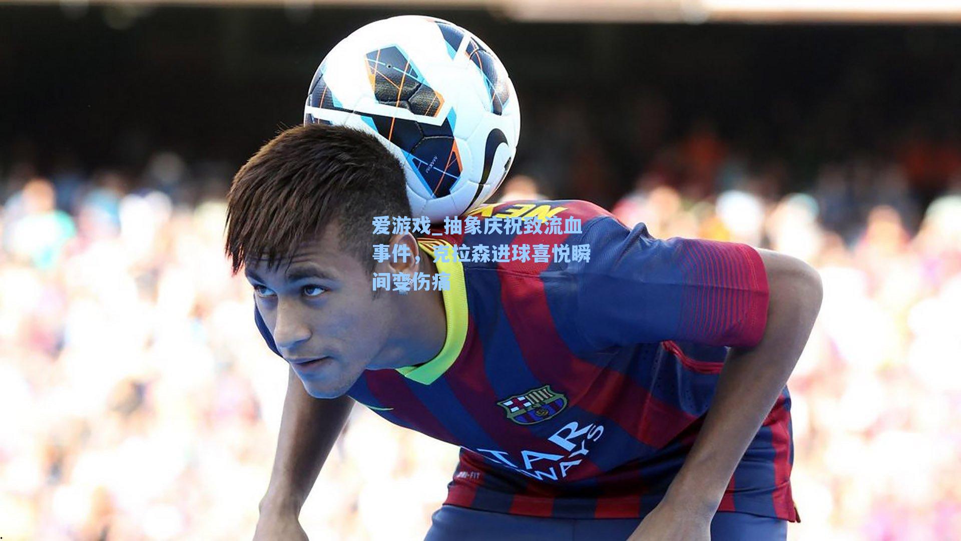 抽象庆祝致流血事件，克拉森进球喜悦瞬间变伤痛